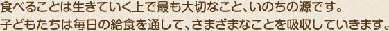 食べることは生きていく上で最も大切なこと、いのちの源です。子どもたちは毎日の給食を通してさまざまなことを吸収していきます。